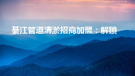 綦江管道清淤招商加盟：解鎖城市底下的秘密，誰(shuí)將成為地下世界的掌舵者？